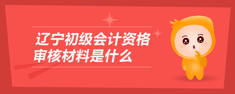 遼寧初級會計資格審核材料是什么
