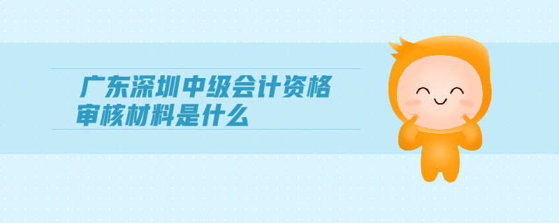 廣東深圳中級會計資格審核材料是什么