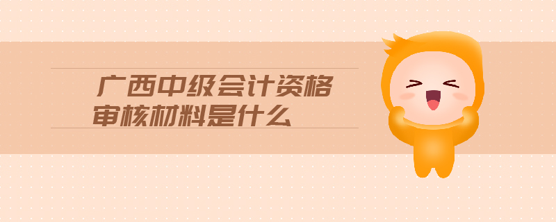 廣西中級會計資格審核材料是什么