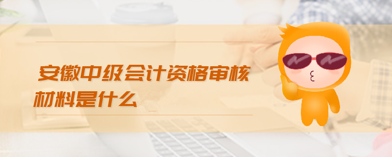 安徽中級會計資格審核材料是什么
