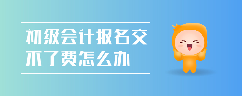 初級會計報名交不了費怎么辦