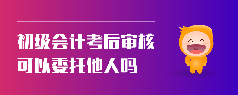 初級會計(jì)考后審核可以委托他人嗎
