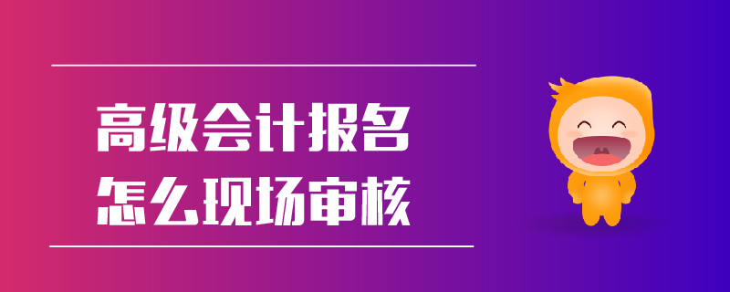 高級會計報名怎么現(xiàn)場審核