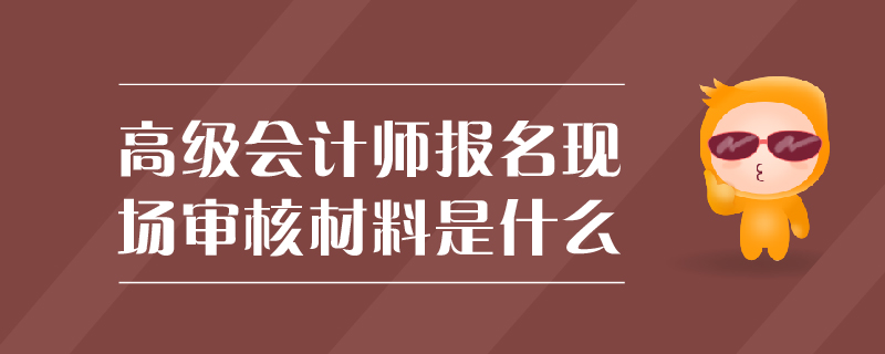 高級會計師報名現(xiàn)場審核材料是什么