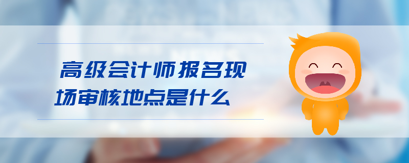 高級會計師報名現(xiàn)場審核地點
