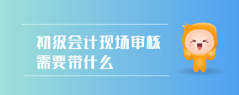 初級會計現(xiàn)場審核需要帶什么