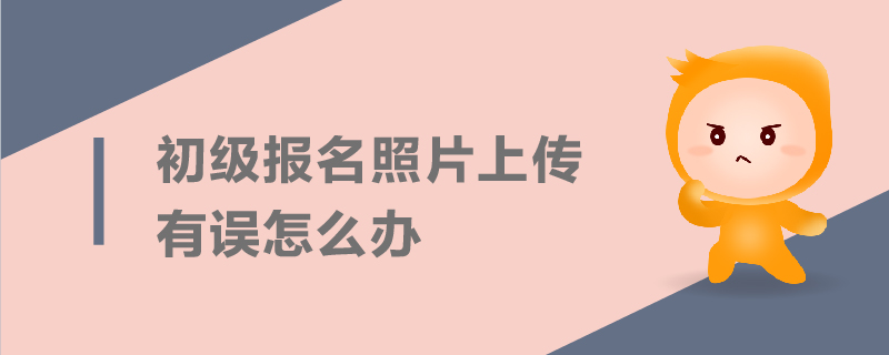 初級報名照片上傳有誤怎么辦