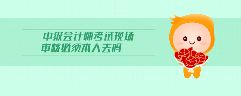 中級會計師考試現(xiàn)場審核必須本人去嗎