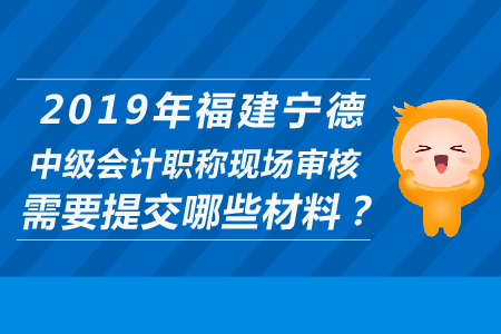 2019年福建寧德中級(jí)會(huì)計(jì)職稱現(xiàn)場審核需要提交哪些材料？