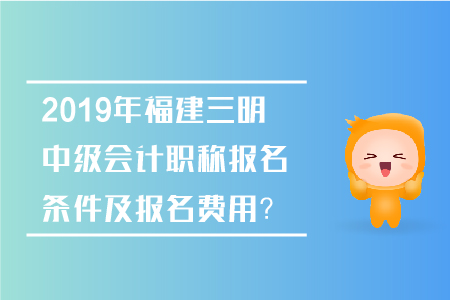 2019年福建三明中級會計職稱報名條件及報名費用？