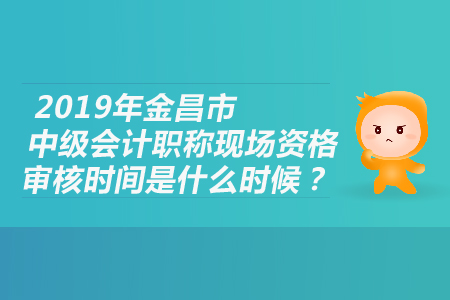 2019年金昌市中級會計職稱現(xiàn)場資格審核時間是什么時候？