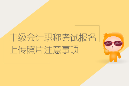 中級會計職稱考試報名上傳照片注意事項有哪些？