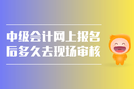 中級(jí)會(huì)計(jì)網(wǎng)上報(bào)名后多久去現(xiàn)場(chǎng)審核？