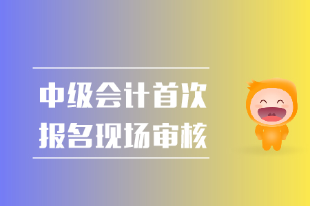 中級會計首次報名現(xiàn)場審核都需要準備什么？
