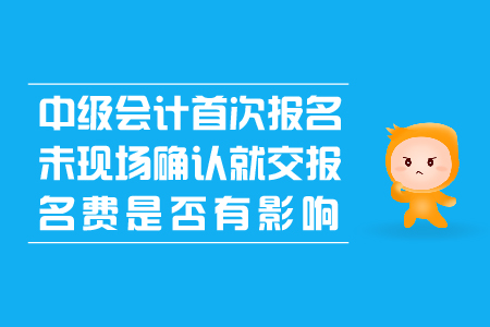 中級會計首次報名未現(xiàn)場確認就交報名費是否有影響？