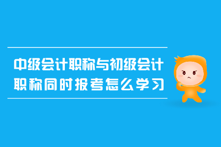 中級會計(jì)職稱與初級會計(jì)職稱同時報考怎么學(xué)習(xí)？