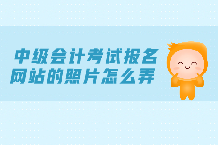中級會計考試報名網(wǎng)站的照片怎么弄？