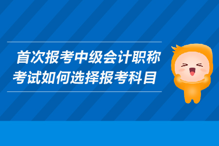 首次報考中級會計職稱考試如何選擇報考科目？考生必看！