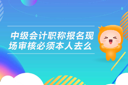 中級會計職稱報名現(xiàn)場審核必須本人去么？