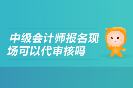 中級(jí)會(huì)計(jì)師報(bào)名現(xiàn)場(chǎng)可以代審核嗎？
