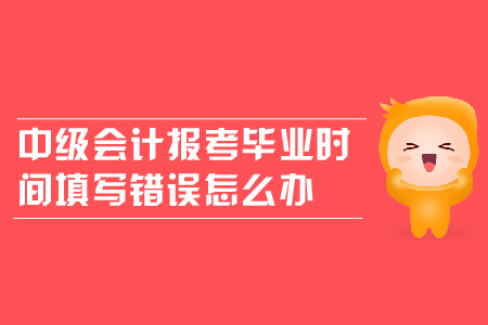 中級會計報考畢業(yè)時間填寫錯誤怎么辦？