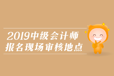 2019年中級會計師報名現(xiàn)場審核地點，火速圍觀！