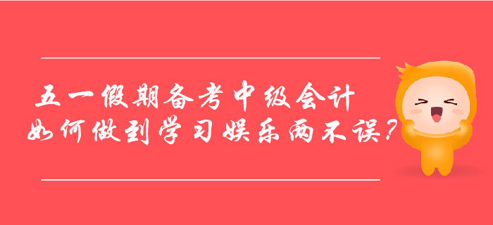 五一假期備考中級(jí)會(huì)計(jì)，如何做到學(xué)習(xí)娛樂兩不誤？