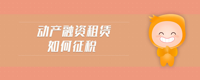 動產(chǎn)融資租賃如何征稅 動產(chǎn)融資租賃如何征稅