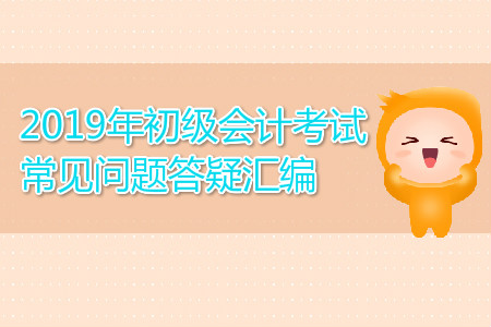 2019年初級會計考試常見問題答疑匯編，你關(guān)注的都在這