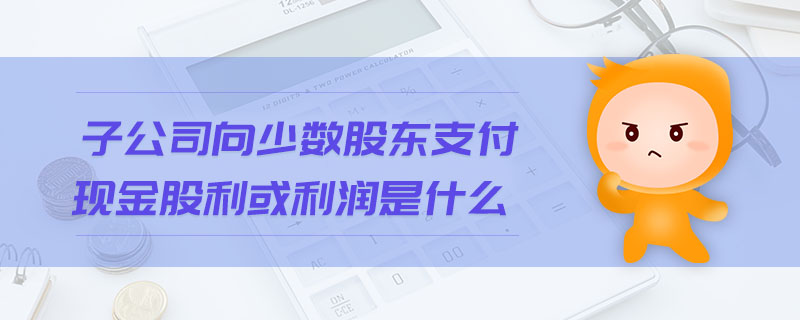 子公司向少數股東支付現(xiàn)金股利或利潤是什么