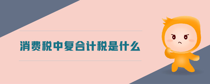 消費(fèi)稅中復(fù)合計(jì)稅是什么