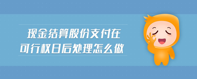 現(xiàn)金結(jié)算股份支付在可行權(quán)日后處理怎么做
