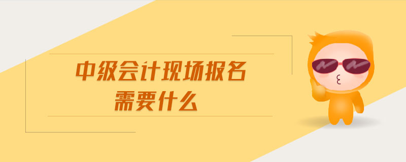 中級會計現(xiàn)場報名需要什么