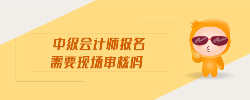 中級會計(jì)師報(bào)名需要現(xiàn)場審核嗎