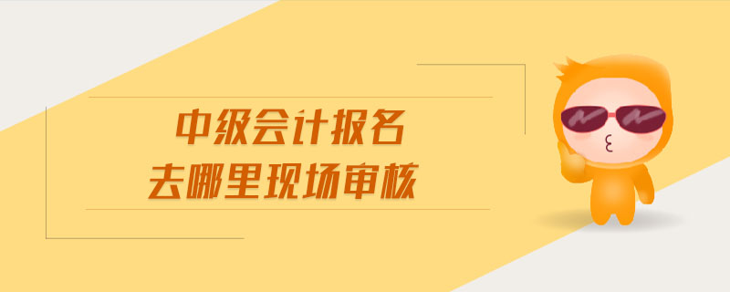 中級(jí)會(huì)計(jì)報(bào)名去哪里現(xiàn)場(chǎng)審核