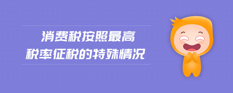 消費(fèi)稅按照最高稅率征稅的特殊情況