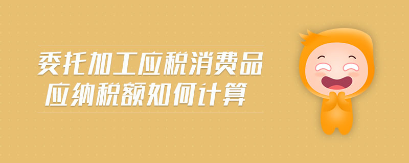 委托加工應(yīng)稅消費(fèi)品應(yīng)納稅額如何計(jì)算