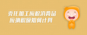 委托加工應(yīng)稅消費(fèi)品應(yīng)納稅額如何計(jì)算