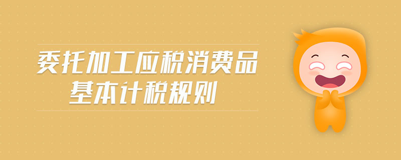 委托加工應(yīng)稅消費(fèi)品基本計(jì)稅規(guī)則