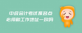 中級會計考試報名點必須和工作地址一致嗎