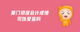 廈門初級(jí)會(huì)計(jì)成績(jī)可以復(fù)查嗎