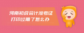 河南初級會計準(zhǔn)考證打印過期了怎么辦