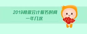 2019初級會計(jì)報(bào)名時間一年幾次
