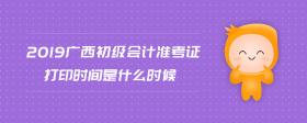 2019廣西初級會計準考證打印時間是什么時候