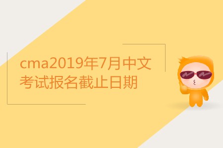 cma2019年7月中文考試報名截止日期是哪天？