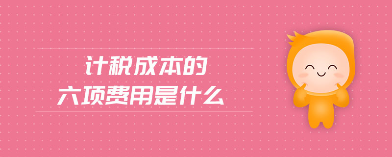 計(jì)稅成本的六項(xiàng)費(fèi)用是什么