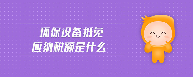 環(huán)保設(shè)備抵免應(yīng)納稅額是什么