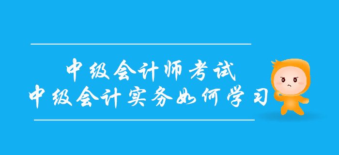 備戰(zhàn)中級會計師考試，中級會計實務(wù)科目如何學(xué)習(xí)？