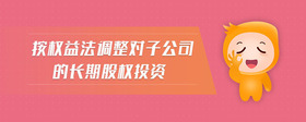 按權(quán)益法調(diào)整對(duì)子公司的長(zhǎng)期股權(quán)投資
