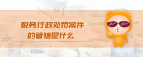 稅務(wù)行政處罰案件的管轄是什么